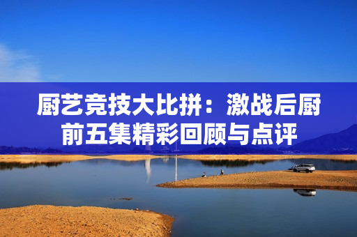 厨艺竞技大比拼：激战后厨前五集精彩回顾与点评