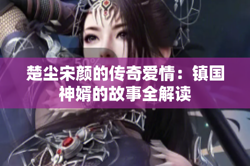 楚尘宋颜的传奇爱情：镇国神婿的故事全解读