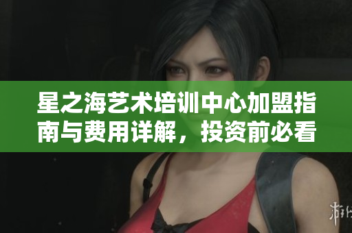 星之海艺术培训中心加盟指南与费用详解，投资前必看内容