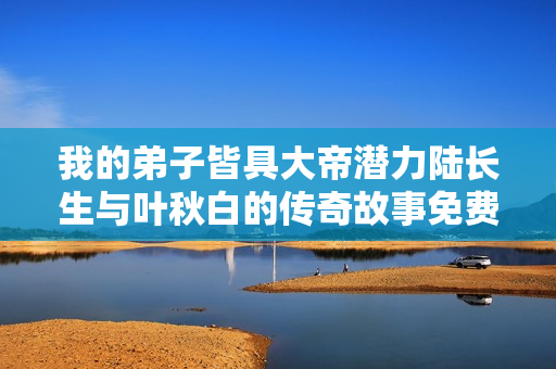 我的弟子皆具大帝潜力陆长生与叶秋白的传奇故事免费阅读全文