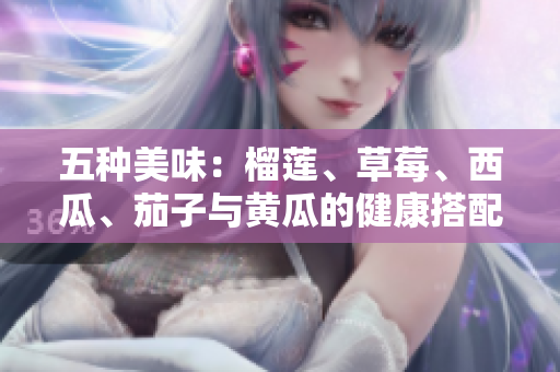 五种美味：榴莲、草莓、西瓜、茄子与黄瓜的健康搭配解析