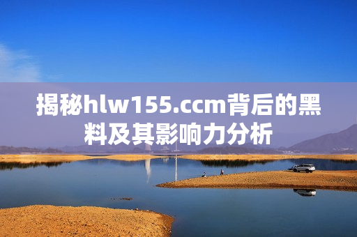 揭秘hlw155.ccm背后的黑料及其影响力分析