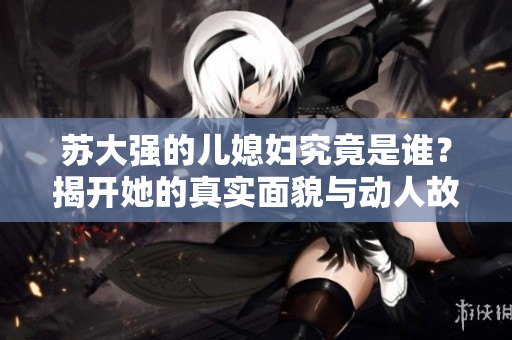 苏大强的儿媳妇究竟是谁？揭开她的真实面貌与动人故事