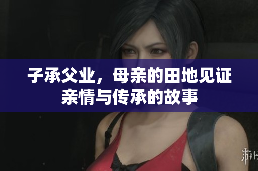 子承父业，母亲的田地见证亲情与传承的故事