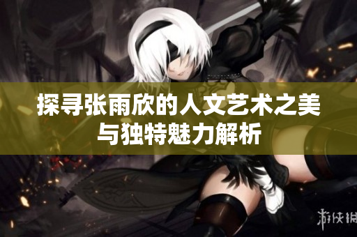 探寻张雨欣的人文艺术之美与独特魅力解析