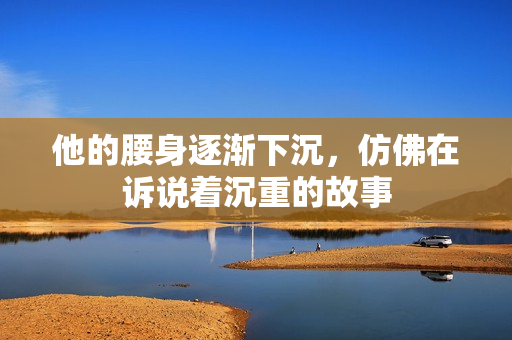 他的腰身逐渐下沉，仿佛在诉说着沉重的故事