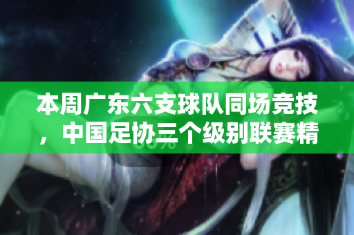 本周广东六支球队同场竞技，中国足协三个级别联赛精彩纷呈