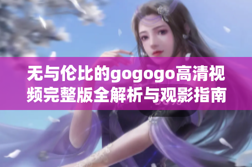 无与伦比的gogogo高清视频完整版全解析与观影指南