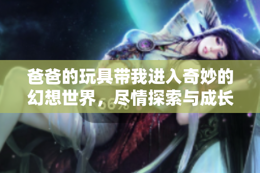 爸爸的玩具带我进入奇妙的幻想世界，尽情探索与成长