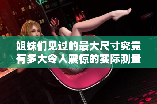 姐妹们见过的最大尺寸究竟有多大令人震惊的实际测量结果