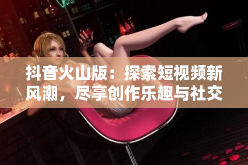 抖音火山版：探索短视频新风潮，尽享创作乐趣与社交魅力