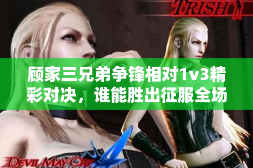 顾家三兄弟争锋相对1v3精彩对决，谁能胜出征服全场