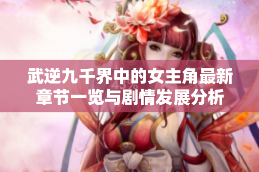 武逆九千界中的女主角最新章节一览与剧情发展分析