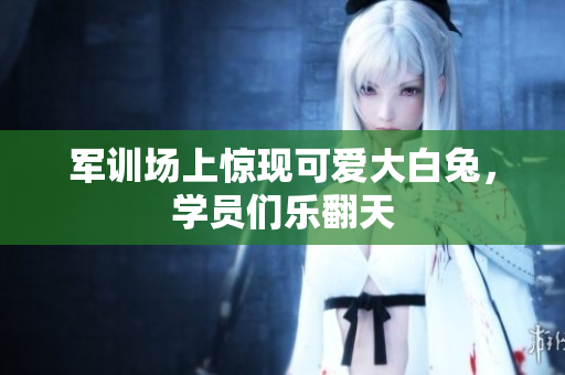 军训场上惊现可爱大白兔，学员们乐翻天