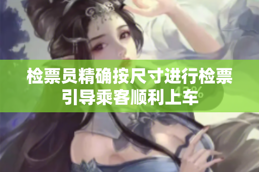 检票员精确按尺寸进行检票引导乘客顺利上车