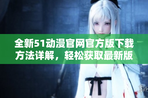 全新51动漫官网官方版下载方法详解，轻松获取最新版本