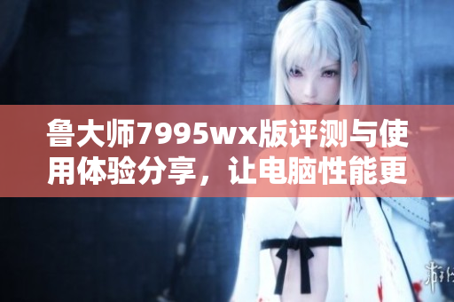 鲁大师7995wx版评测与使用体验分享，让电脑性能更出色