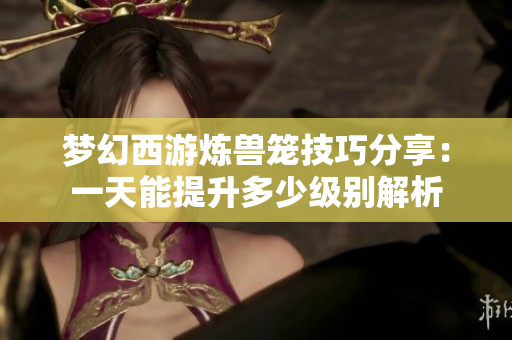 梦幻西游炼兽笼技巧分享：一天能提升多少级别解析