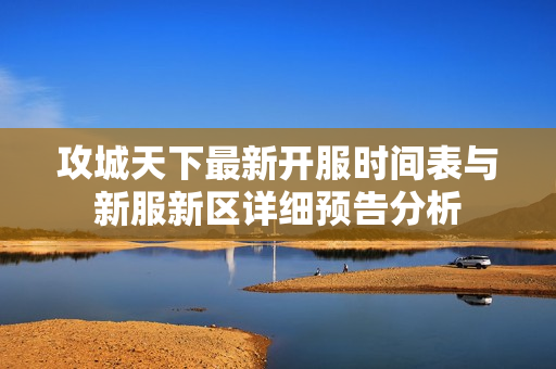攻城天下最新开服时间表与新服新区详细预告分析