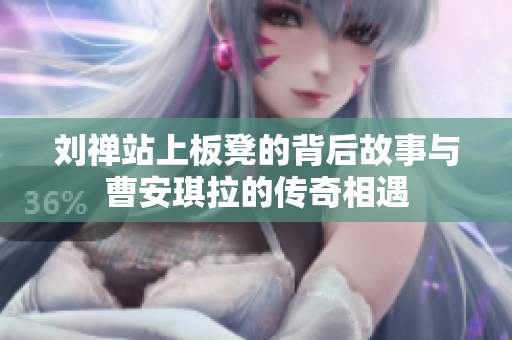 刘禅站上板凳的背后故事与曹安琪拉的传奇相遇