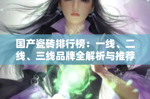国产瓷砖排行榜：一线、二线、三线品牌全解析与推荐