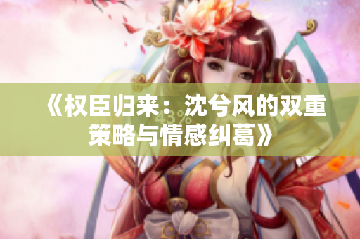 《权臣归来：沈兮风的双重策略与情感纠葛》
