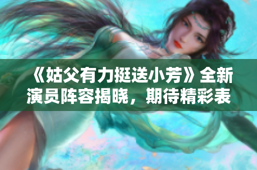 《姑父有力挺送小芳》全新演员阵容揭晓，期待精彩表现