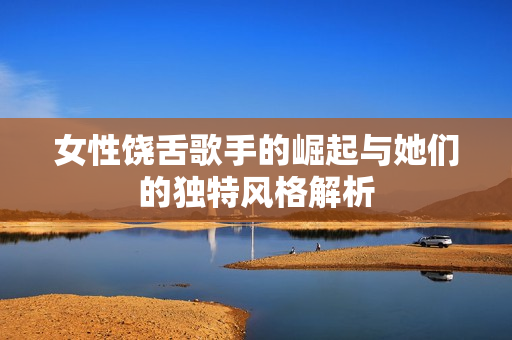 女性饶舌歌手的崛起与她们的独特风格解析