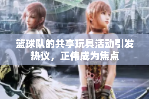 篮球队的共享玩具活动引发热议，正伟成为焦点