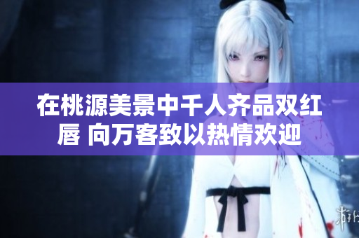 在桃源美景中千人齐品双红唇 向万客致以热情欢迎