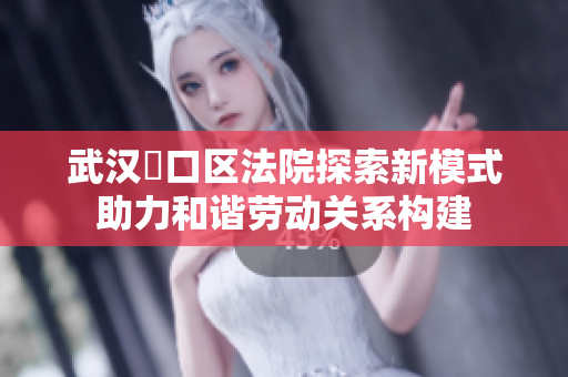 武汉硚口区法院探索新模式助力和谐劳动关系构建