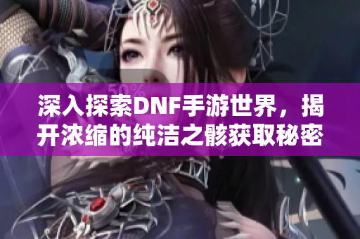 深入探索DNF手游世界，揭开浓缩的纯洁之骸获取秘密