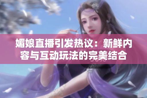 媚娘直播引发热议：新鲜内容与互动玩法的完美结合
