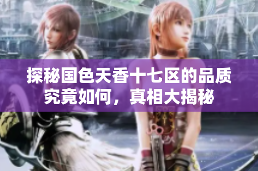 探秘国色天香十七区的品质究竟如何，真相大揭秘