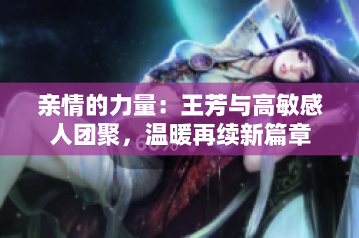 亲情的力量：王芳与高敏感人团聚，温暖再续新篇章