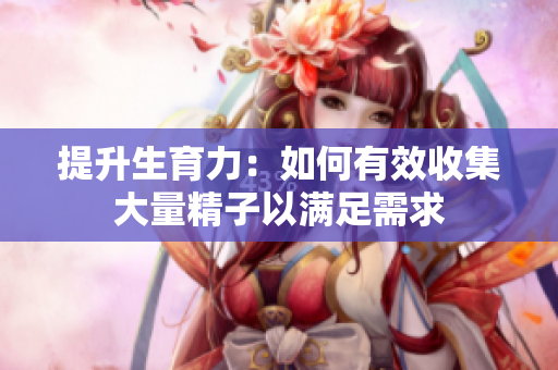 提升生育力：如何有效收集大量精子以满足需求