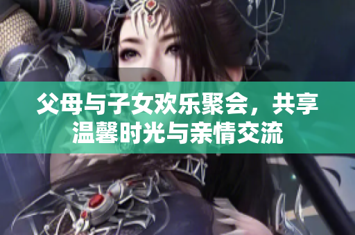 父母与子女欢乐聚会，共享温馨时光与亲情交流