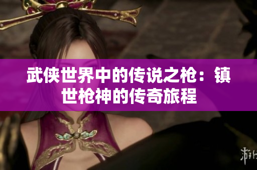 武侠世界中的传说之枪：镇世枪神的传奇旅程