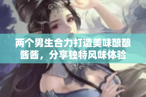 两个男生合力打造美味酿酿酱酱，分享独特风味体验