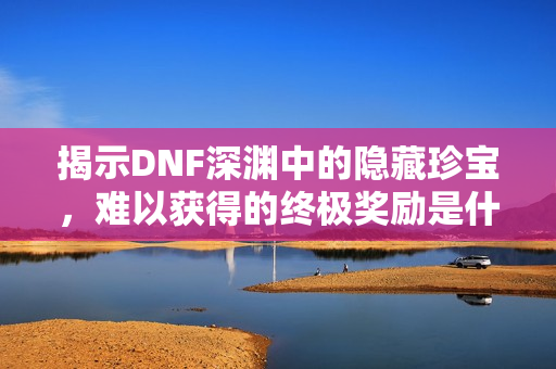 揭示DNF深渊中的隐藏珍宝，难以获得的终极奖励是什么？