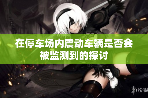 在停车场内震动车辆是否会被监测到的探讨