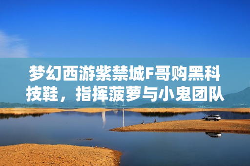 梦幻西游紫禁城F哥购黑科技鞋，指挥菠萝与小鬼团队聚首深圳