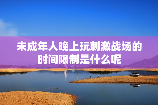未成年人晚上玩刺激战场的时间限制是什么呢