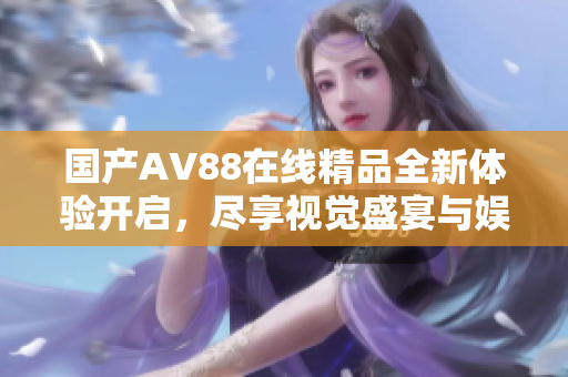 国产AV88在线精品全新体验开启，尽享视觉盛宴与娱乐感受