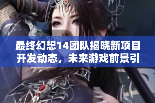 最终幻想14团队揭晓新项目开发动态，未来游戏前景引人期待