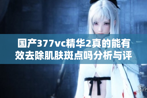 国产377vc精华2真的能有效去除肌肤斑点吗分析与评测