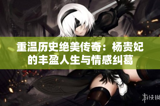 重温历史绝美传奇：杨贵妃的丰盈人生与情感纠葛