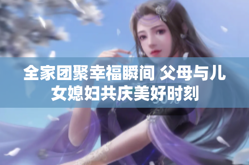 全家团聚幸福瞬间 父母与儿女媳妇共庆美好时刻