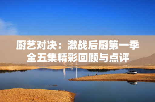 厨艺对决：激战后厨第一季全五集精彩回顾与点评