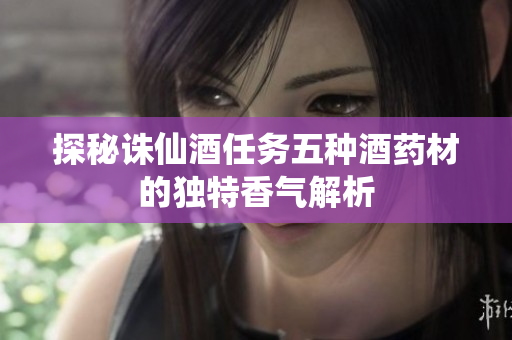 探秘诛仙酒任务五种酒药材的独特香气解析